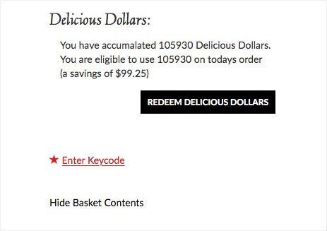 Example: Delicious Dollars: You have accumulated 105930 Delicious Dollars. You are eligible to use 105930 on todays order(a savings of $99.25). Redeem Delicious Dollars. Enter Keycode. Hide Basket Contents