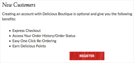 Example: New Customers. Creating an account with Delicious Boutique is optional and give you the following benefits: Express Checkout, Access Your Order History/Order Status, Easy One Click Re-Ordering, Earn Delicious Points. Register